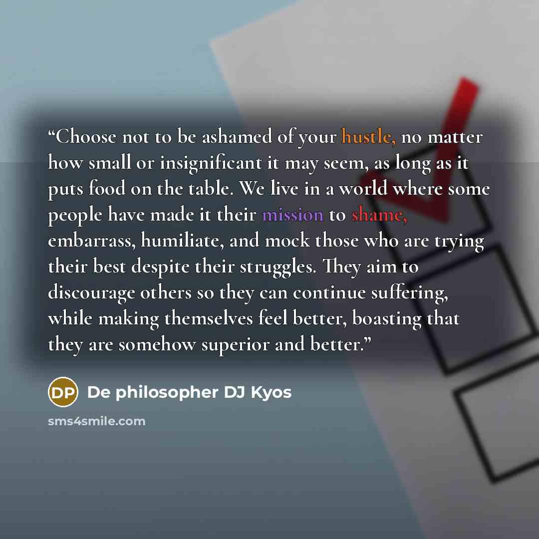 “Choose not to be ashamed of your hustle, no matter how small or insignificant it may seem, as long as it puts food on the table. We live in a world where some people have made it their mission to shame, embarrass, humiliate, and mock those who are trying their best despite their struggles. They…” quote by De philosopher DJ Kyos