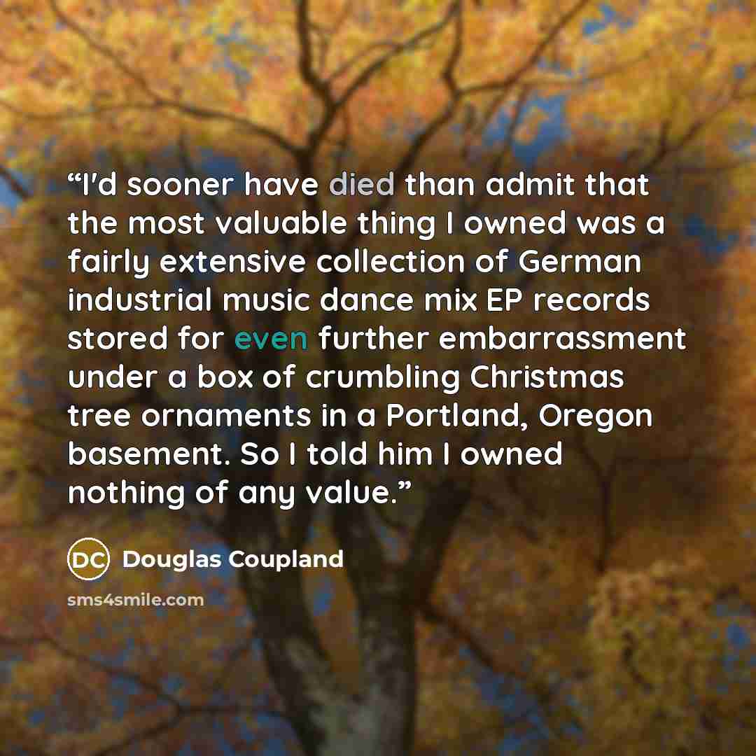 “I'd sooner have died than admit that the most valuable thing I owned was a fairly extensive collection of German industrial music dance mix EP records stored for even further embarrassment under a box of crumbling Christmas tree ornaments in a Portland, Oregon basement. So I told him I owned…” quote by Douglas Coupland