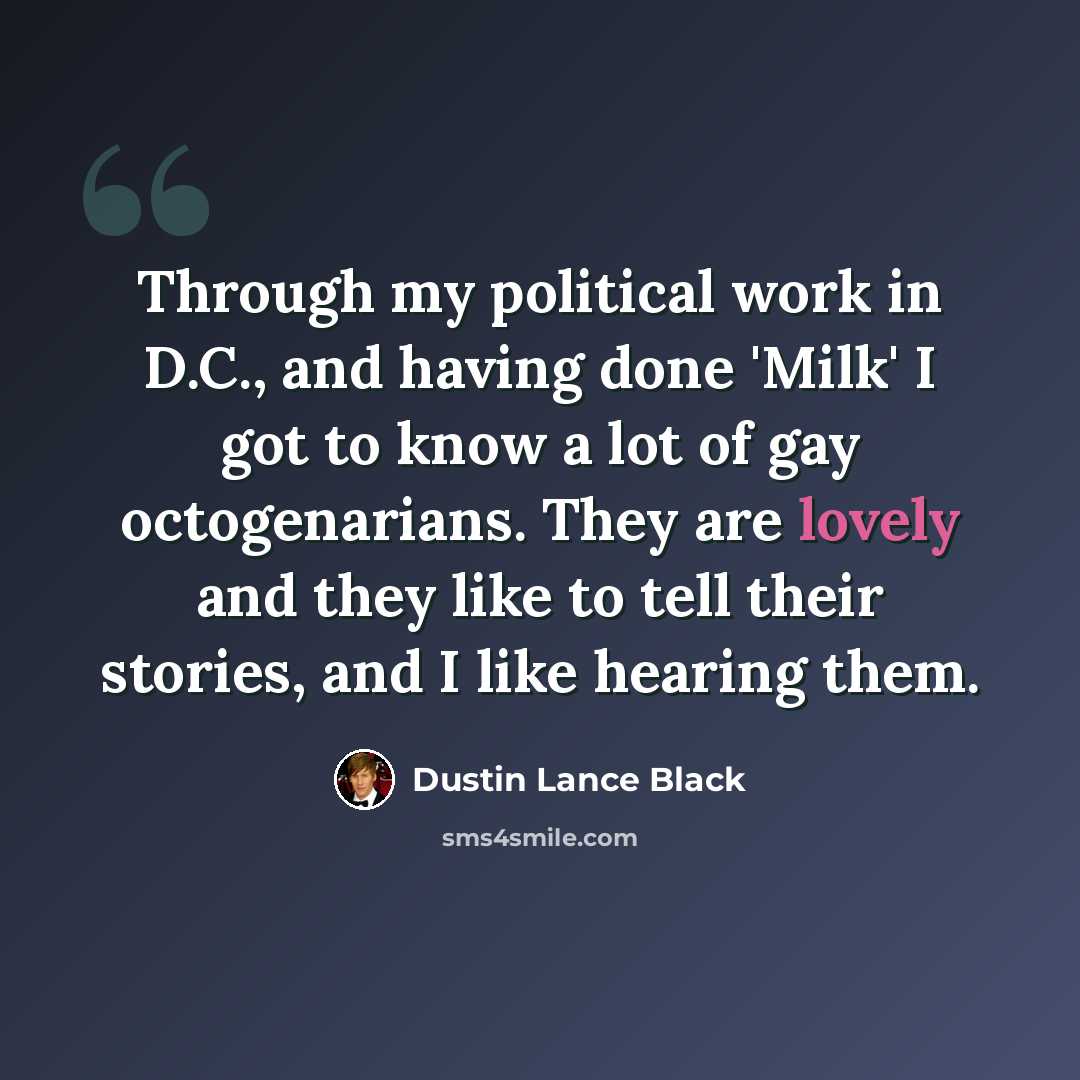 “Through my political work in D.C., and having done 'Milk' I got to know a lot of gay octogenarians. They are lovely and they like to tell their stories, and I like hearing them.” quote by Dustin Lance Black