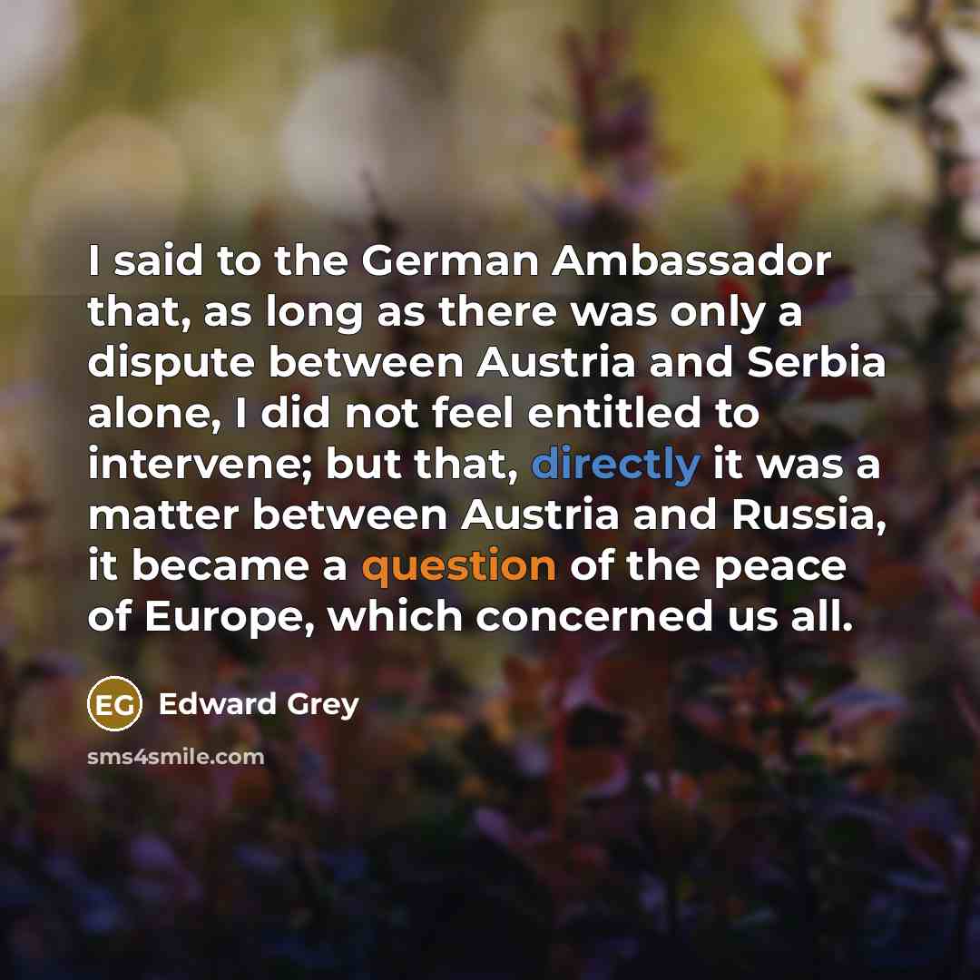 “I said to the German Ambassador that, as long as there was only a dispute between Austria and Serbia alone, I did not feel entitled to intervene; but that, directly it was a matter between Austria and Russia, it became a question of the peace of Europe, which concerned us all.” quote by Edward Grey