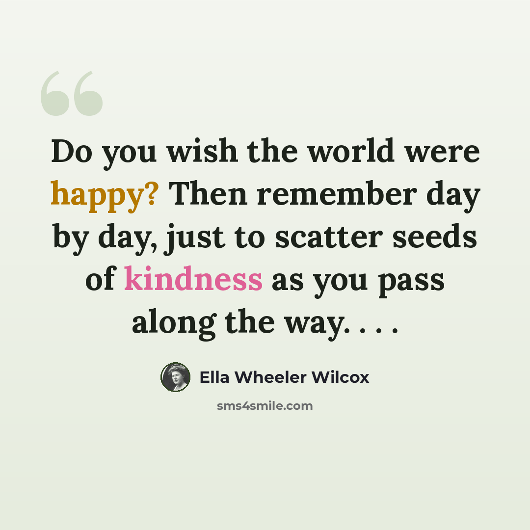 “Do you wish the world were happy? Then remember day by day, just to scatter seeds of kindness as you pass along the way. . . .” quote by Ella Wheeler Wilcox