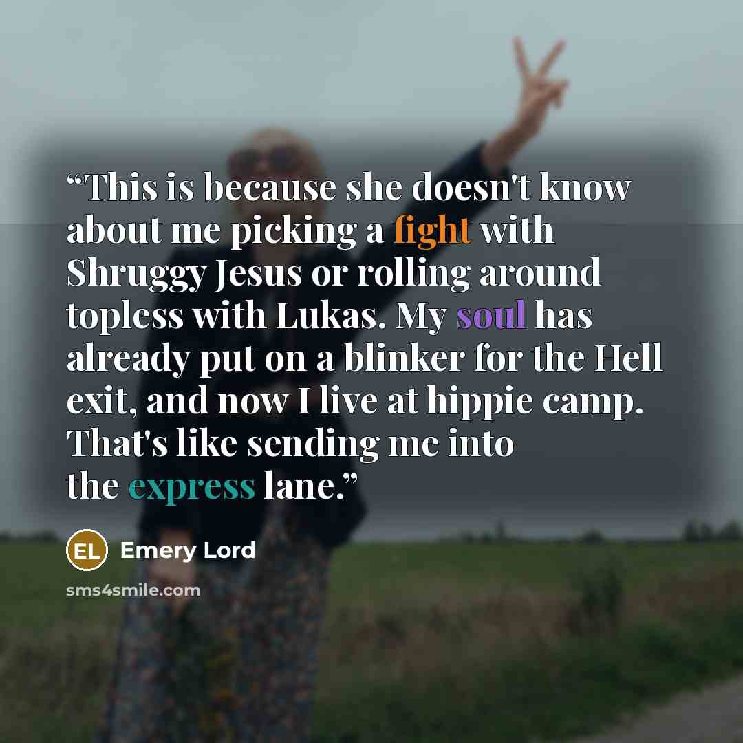 “This is because she doesn't know about me picking a fight with Shruggy Jesus or rolling around topless with Lukas. My soul has already put on a blinker for the Hell exit, and now I live at hippie camp. That's like sending me into the express lane.” quote by Emery Lord