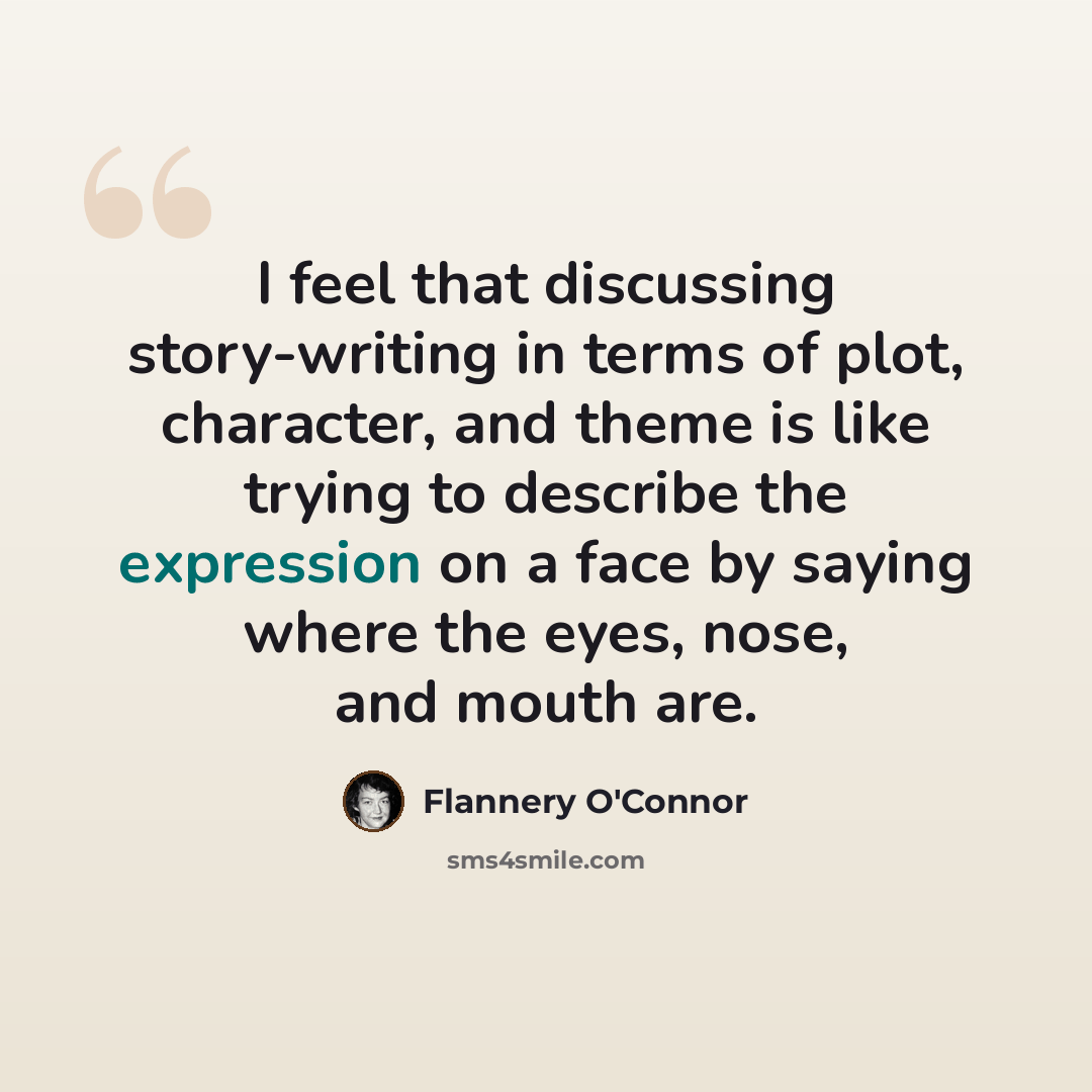 “I feel that discussing story-writing in terms of plot, character, and theme is like trying to describe the expression on a face by saying where the eyes, nose, and mouth are.” quote by Flannery O'Connor