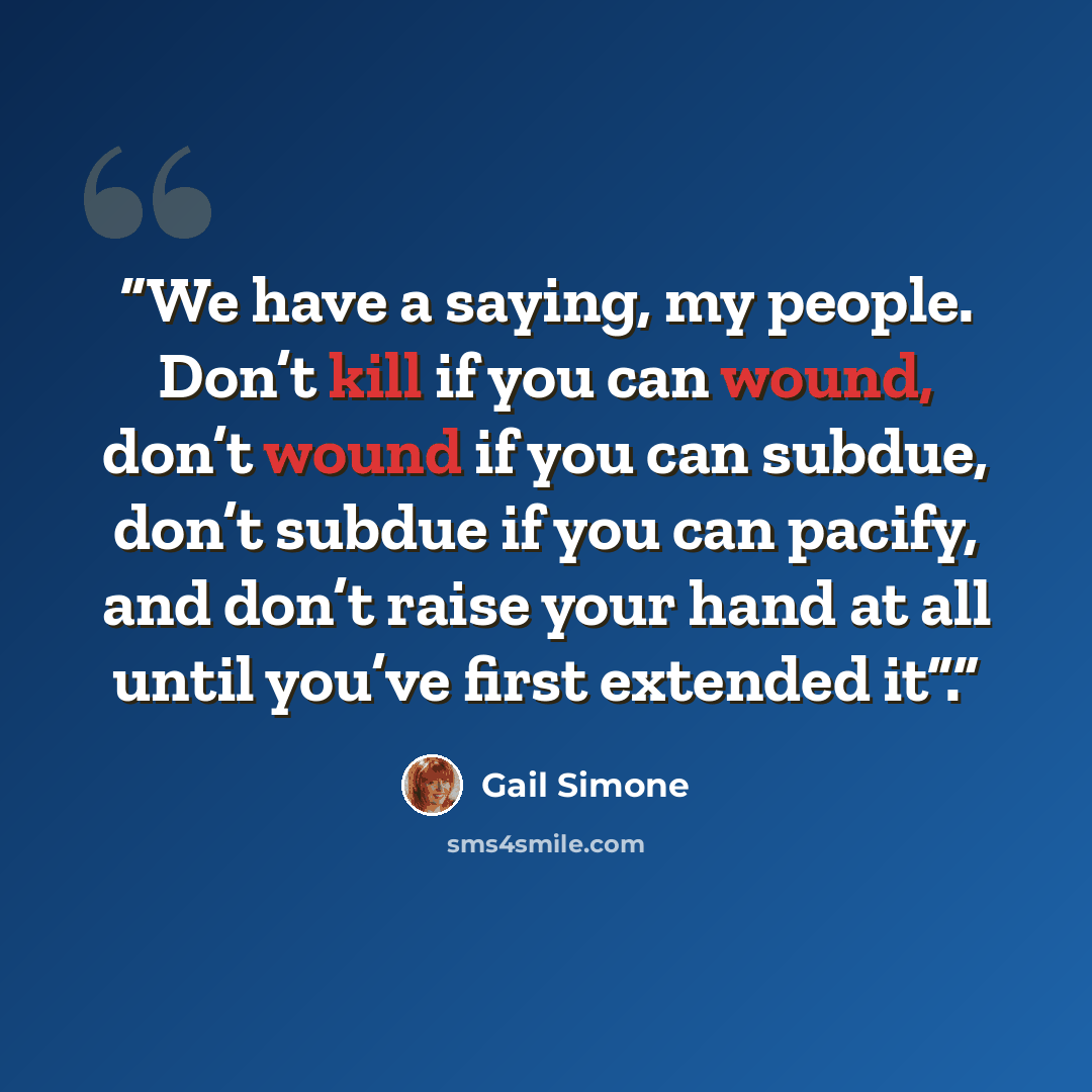 “We have a saying, my people. Don’t kill if you can wound, don’t wound if you can subdue, don’t subdue if you can pacify, and don’t raise your hand at all until you’ve first extended it”.” quote by Gail Simone