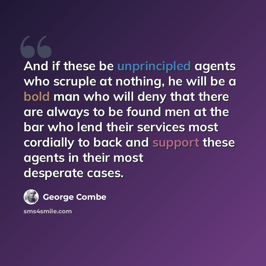 “And if these be unprincipled agents who scruple at nothing, he will be a bold man who will deny that there are always to be found men at the bar who lend their services most cordially to back and support these agents in their most desperate cases.” quote by George Combe