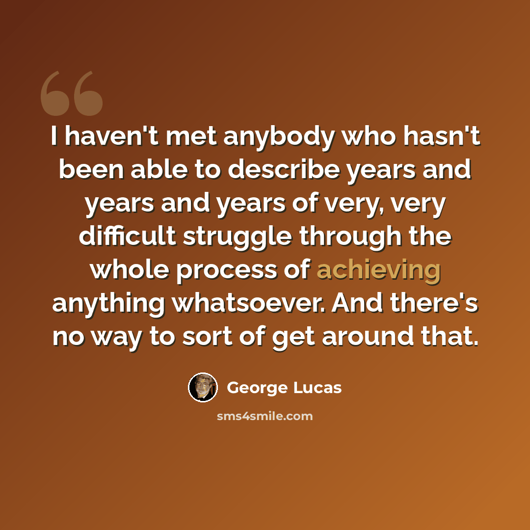 “I haven't met anybody who hasn't been able to describe years and years and years of very, very difficult struggle through the whole process of achieving anything whatsoever. And there's no way to sort of get around that.” quote by George Lucas