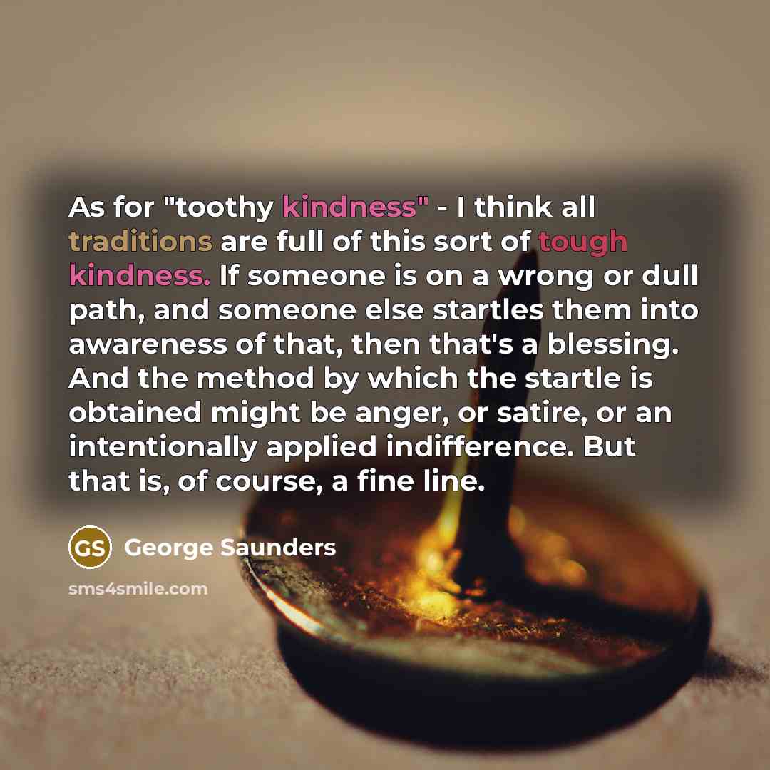 “As for "toothy kindness" - I think all traditions are full of this sort of tough kindness. If someone is on a wrong or dull path, and someone else startles them into awareness of that, then that's a blessing. And the method by which the startle is obtained might be anger, or satire, or an…” quote by George Saunders
