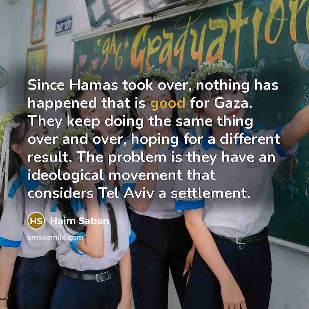 “Since Hamas took over, nothing has happened that is good for Gaza. They keep doing the same thing over and over, hoping for a different result. The problem is they have an ideological movement that considers Tel Aviv a settlement.” quote by Haim Saban
