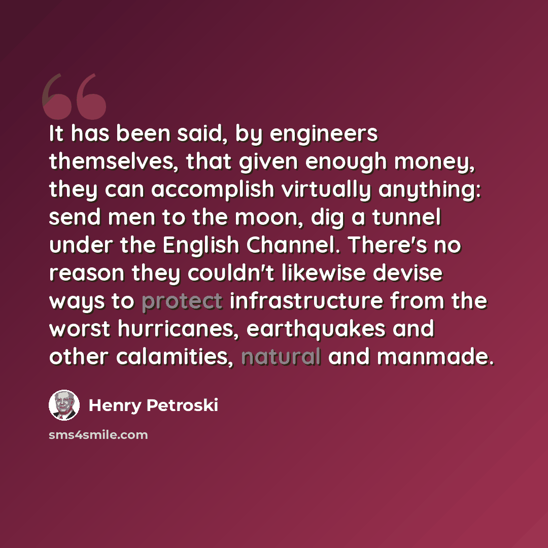 “It has been said, by engineers themselves, that given enough money, they can accomplish virtually anything: send men to the moon, dig a tunnel under the English Channel. There's no reason they couldn't likewise devise ways to protect infrastructure from the worst hurricanes, earthquakes and other…” quote by Henry Petroski