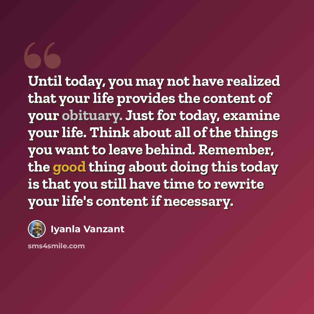 “Until today, you may not have realized that your life provides the content of your obituary. Just for today, examine your life. Think about all of the things you want to leave behind. Remember, the good thing about doing this today is that you still have time to rewrite your life's content if…” quote by Iyanla Vanzant