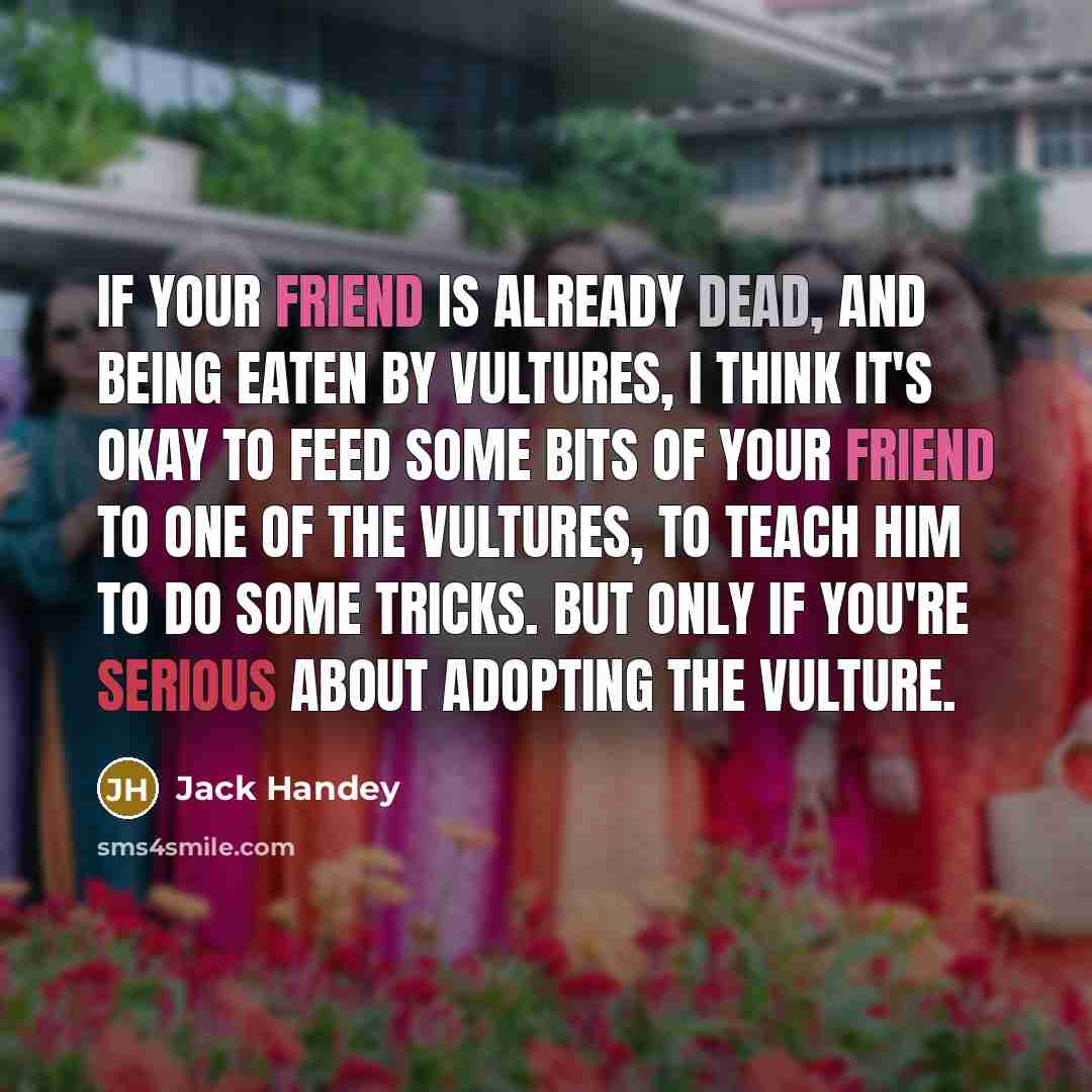 “If your friend is already dead, and being eaten by vultures, I think it's okay to feed some bits of your friend to one of the vultures, to teach him to do some tricks. But ONLY if you're serious about adopting the vulture.” quote by Jack Handey