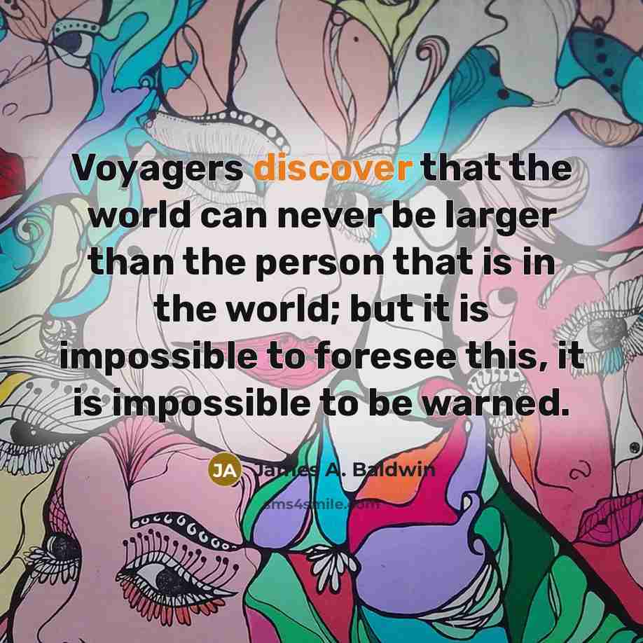 “Voyagers discover that the world can never be larger than the person that is in the world; but it is impossible to foresee this, it is impossible to be warned.” quote by James A. Baldwin