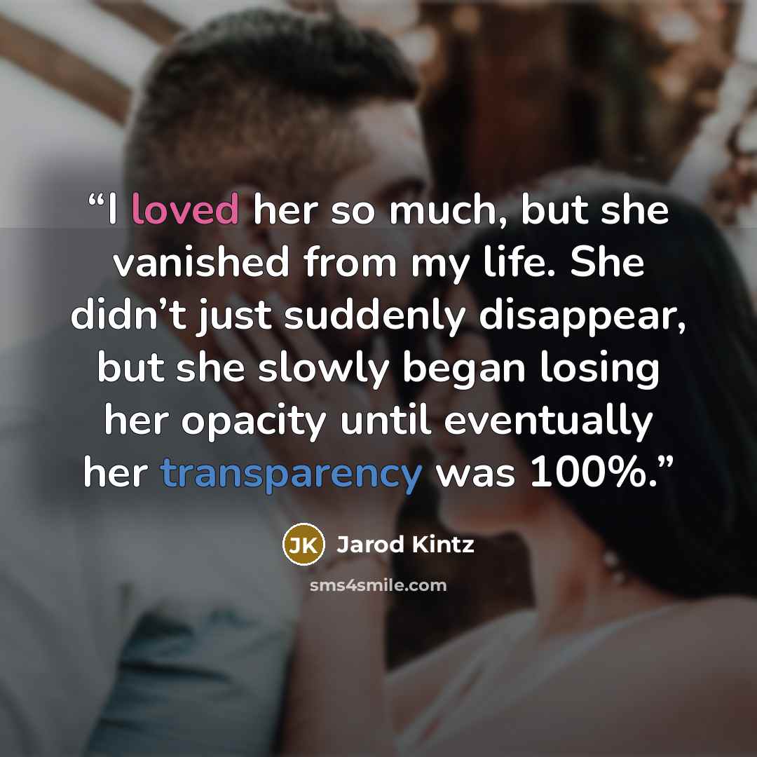 “I loved her so much, but she vanished from my life. She didn’t just suddenly disappear, but she slowly began losing her opacity until eventually her transparency was 100%.” quote by Jarod Kintz
