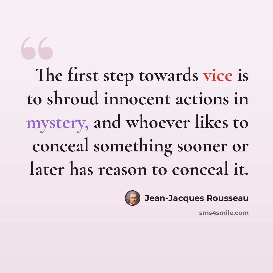 “The first step towards vice is to shroud innocent actions in mystery, and whoever likes to conceal something sooner or later has reason to conceal it.” quote by Jean-Jacques Rousseau