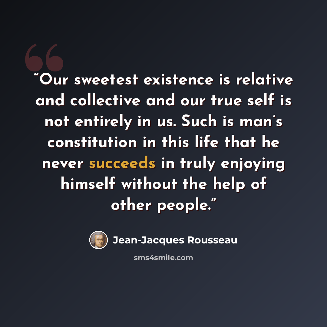 “Our sweetest existence is relative and collective and our true self is not entirely in us. Such is man’s constitution in this life that he never succeeds in truly enjoying himself without the help of other people.” quote by Jean-Jacques Rousseau
