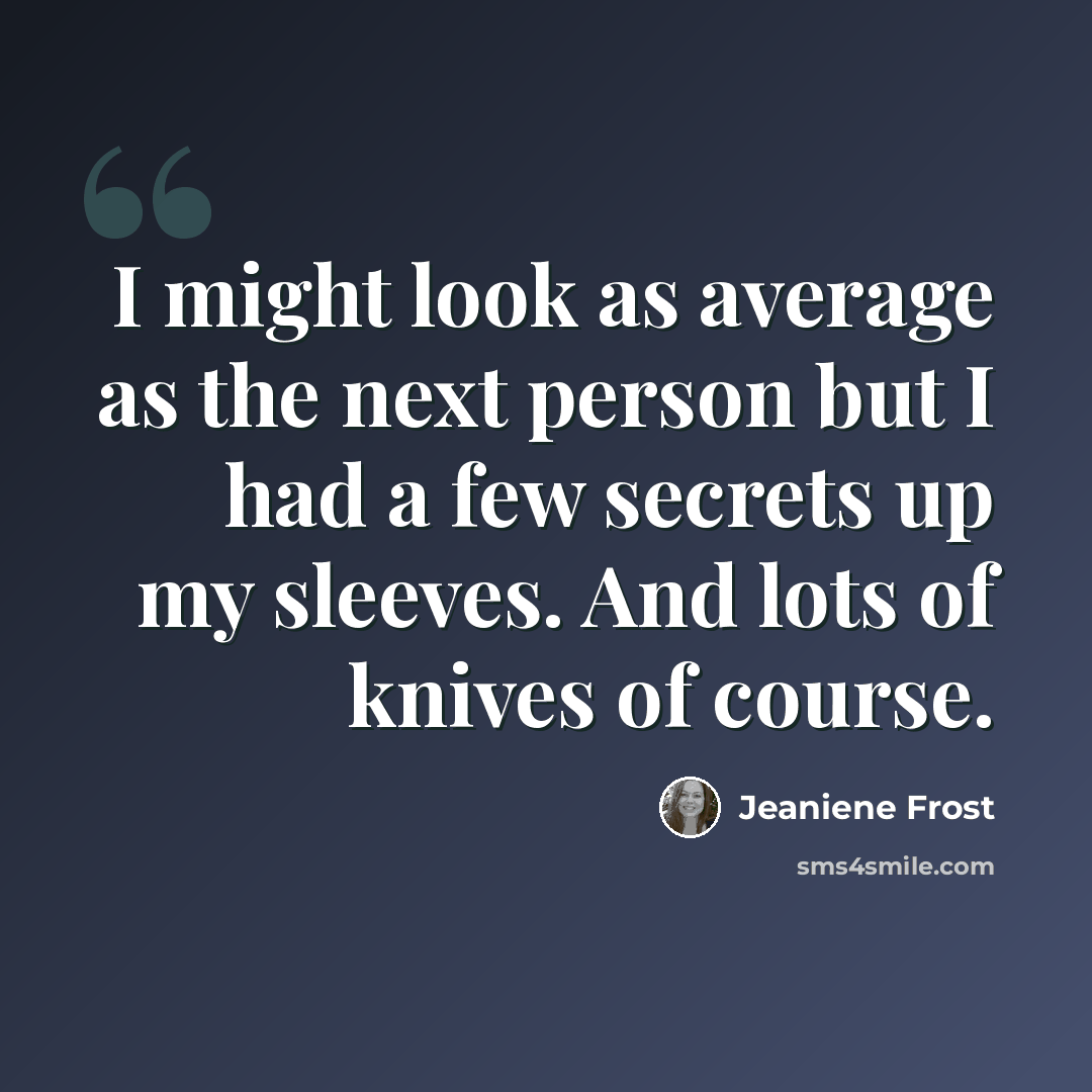 “I might look as average as the next person but I had a few secrets up my sleeves. And lots of knives of course.” quote by Jeaniene Frost