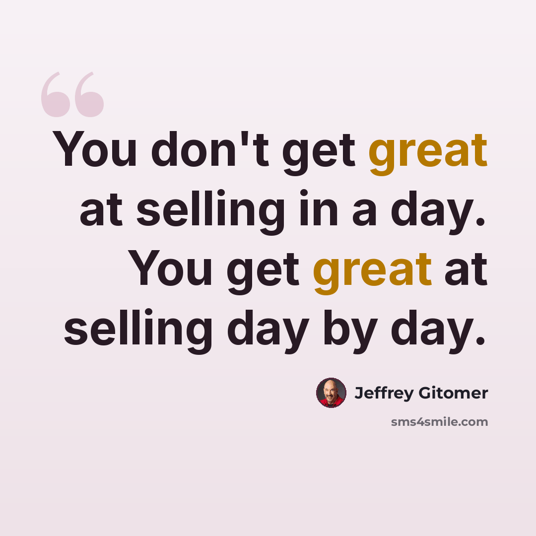 “You don't get great at selling in a day. You get great at selling day by day.” quote by Jeffrey Gitomer