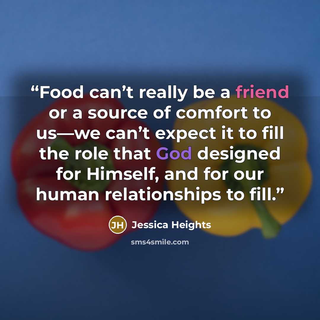 “Food can’t really be a friend or a source of comfort to us—we can’t expect it to fill the role that God designed for Himself, and for our human relationships to fill.” quote by Jessica Heights