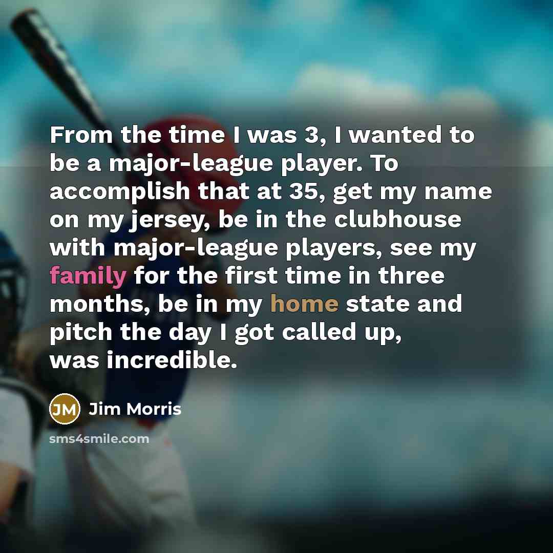 “From the time I was 3, I wanted to be a major-league player. To accomplish that at 35, get my name on my jersey, be in the clubhouse with major-league players, see my family for the first time in three months, be in my home state and pitch the day I got called up, was incredible.” quote by Jim Morris