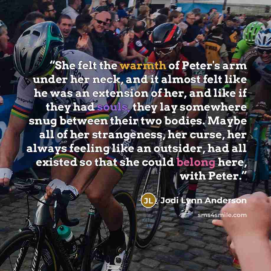 “She felt the warmth of Peter's arm under her neck, and it almost felt like he was an extension of her, and like if they had souls, they lay somewhere snug between their two bodies. Maybe all of her strangeness, her curse, her always feeling like an outsider, had all existed so that she could…” quote by Jodi Lynn Anderson