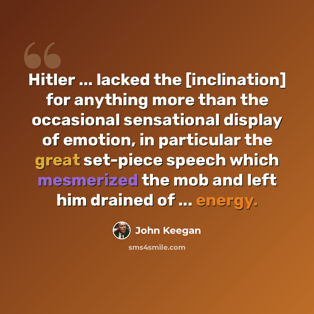 “Hitler ... lacked the [inclination] for anything more than the occasional sensational display of emotion, in particular the great set-piece speech which mesmerized the mob and left him drained of ... energy.” quote by John Keegan