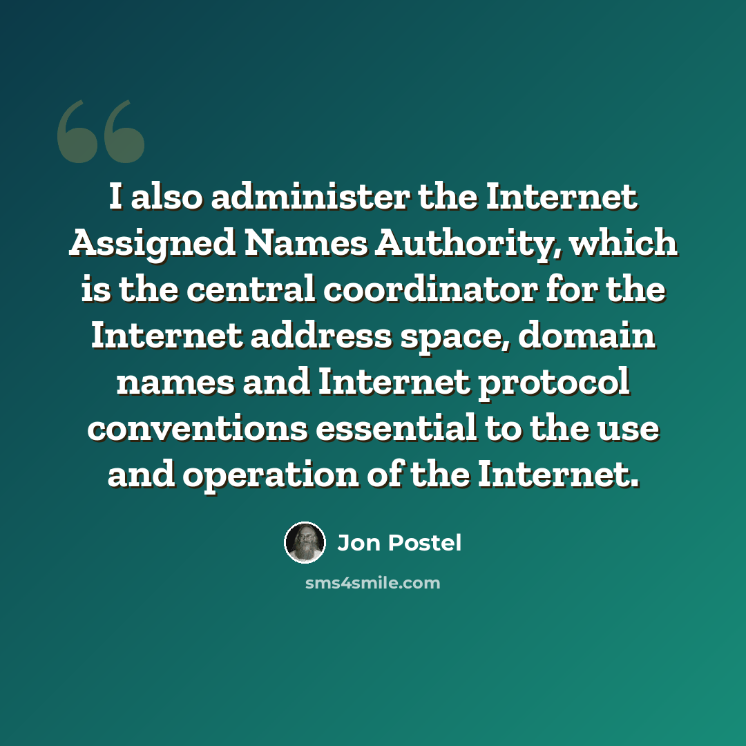 “I also administer the Internet Assigned Names Authority, which is the central coordinator for the Internet address space, domain names and Internet protocol conventions essential to the use and operation of the Internet.” quote by Jon Postel