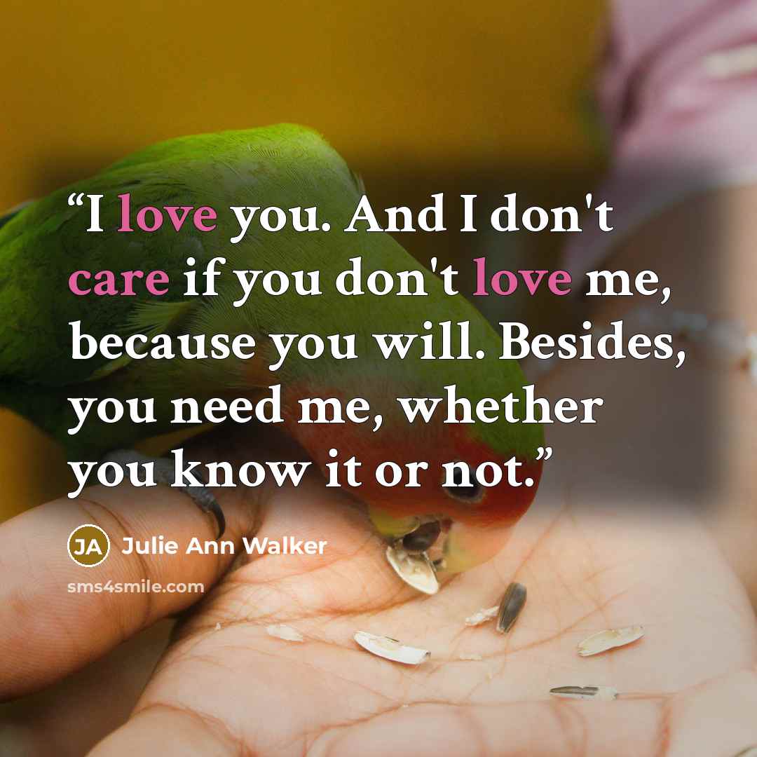 “I love you. And I don't care if you don't love me, because you will. Besides, you need me, whether you know it or not.” quote by Julie Ann Walker
