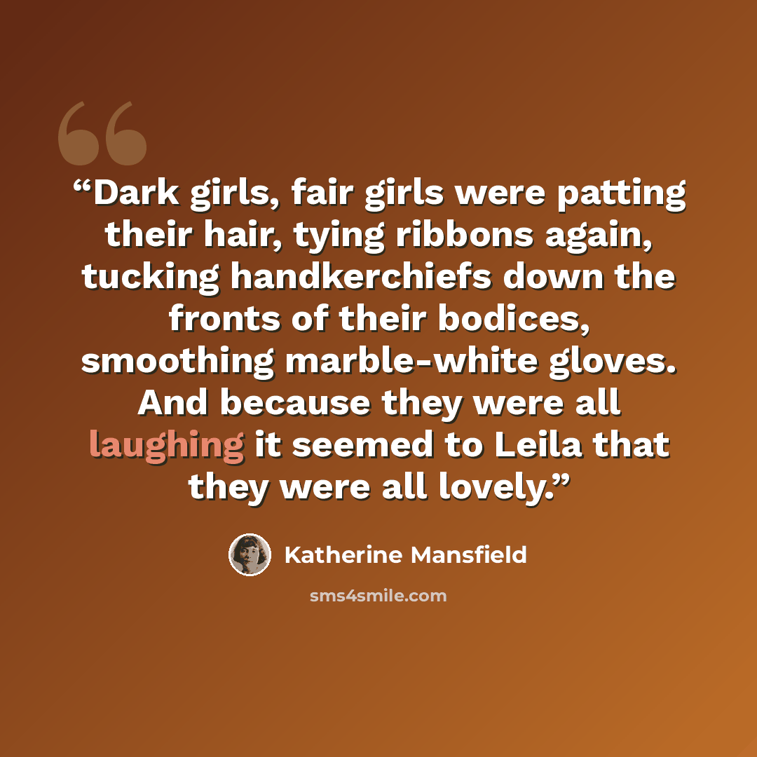 “Dark girls, fair girls were patting their hair, tying ribbons again, tucking handkerchiefs down the fronts of their bodices, smoothing marble-white gloves. And because they were all laughing it seemed to Leila that they were all lovely.” quote by Katherine Mansfield