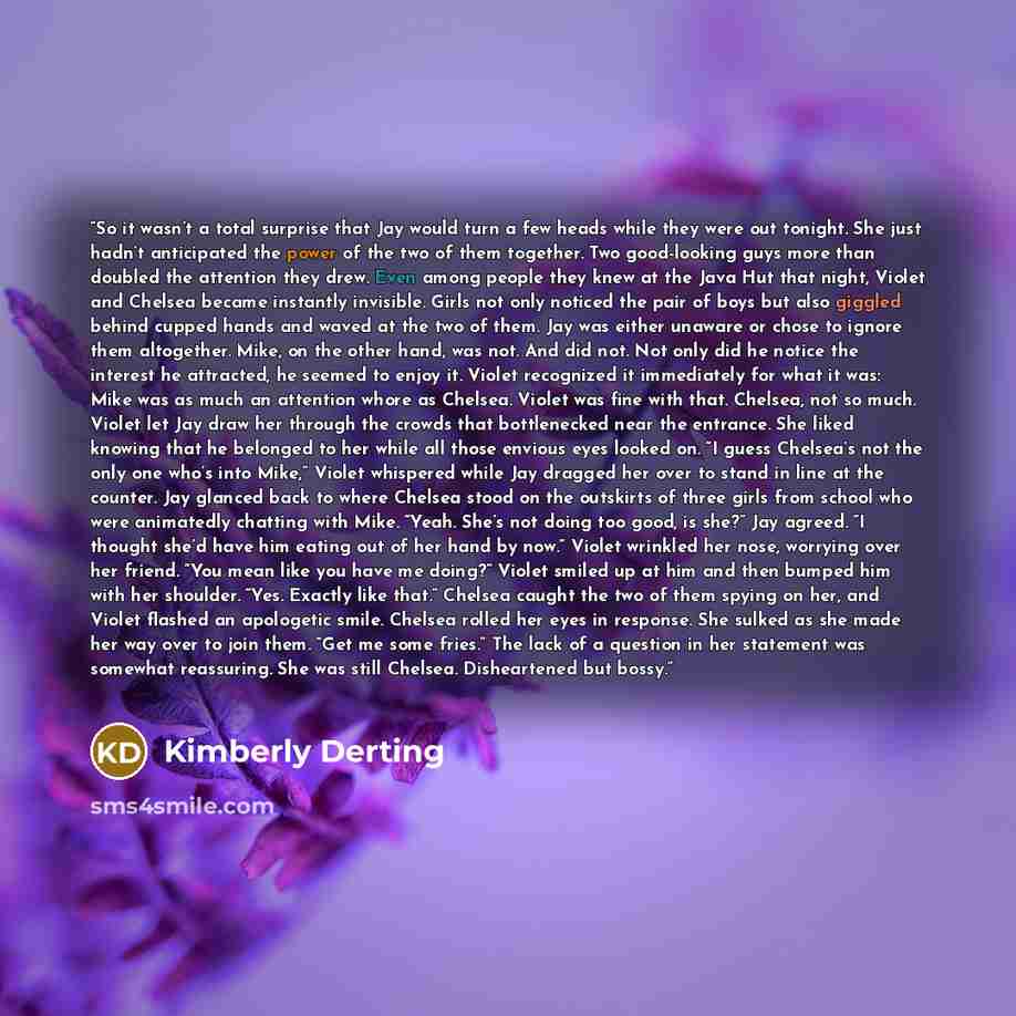 “So it wasn’t a total surprise that Jay would turn a few heads while they were out tonight. She just hadn’t anticipated the power of the two of them together. Two good-looking guys more than doubled the attention they drew. Even among people they knew at the Java Hut that night, Violet and Chelsea…” quote by Kimberly Derting