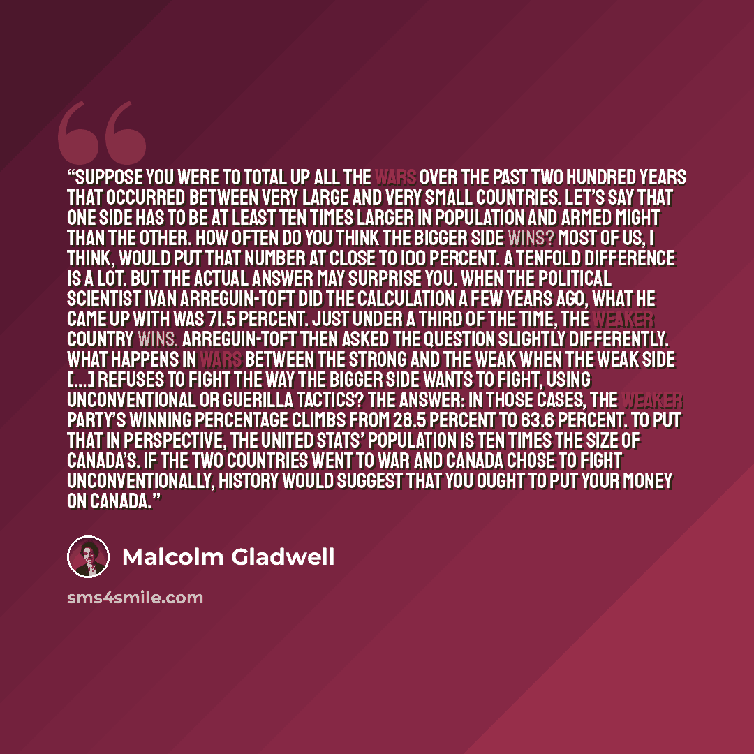 “Suppose you were to total up all the wars over the past two hundred years that occurred between very large and very small countries. Let’s say that one side has to be at least ten times larger in population and armed might than the other. How often do you think the bigger side wins? Most of us, I…” quote by Malcolm Gladwell
