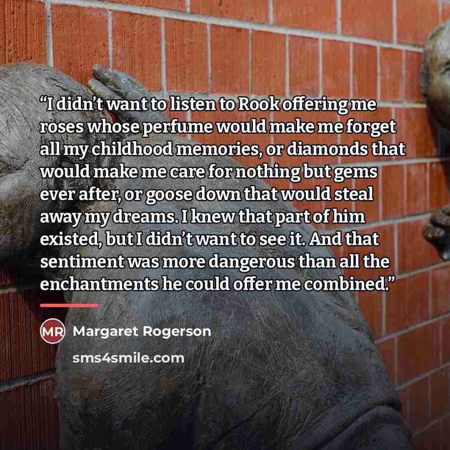 “I didn’t want to listen to Rook offering me roses whose perfume would make me forget all my childhood memories, or diamonds that would make me care for nothing but gems ever after, or goose down that would steal away my dreams. I knew that part of him existed, but I didn’t want to see it. And that…” quote by Margaret Rogerson