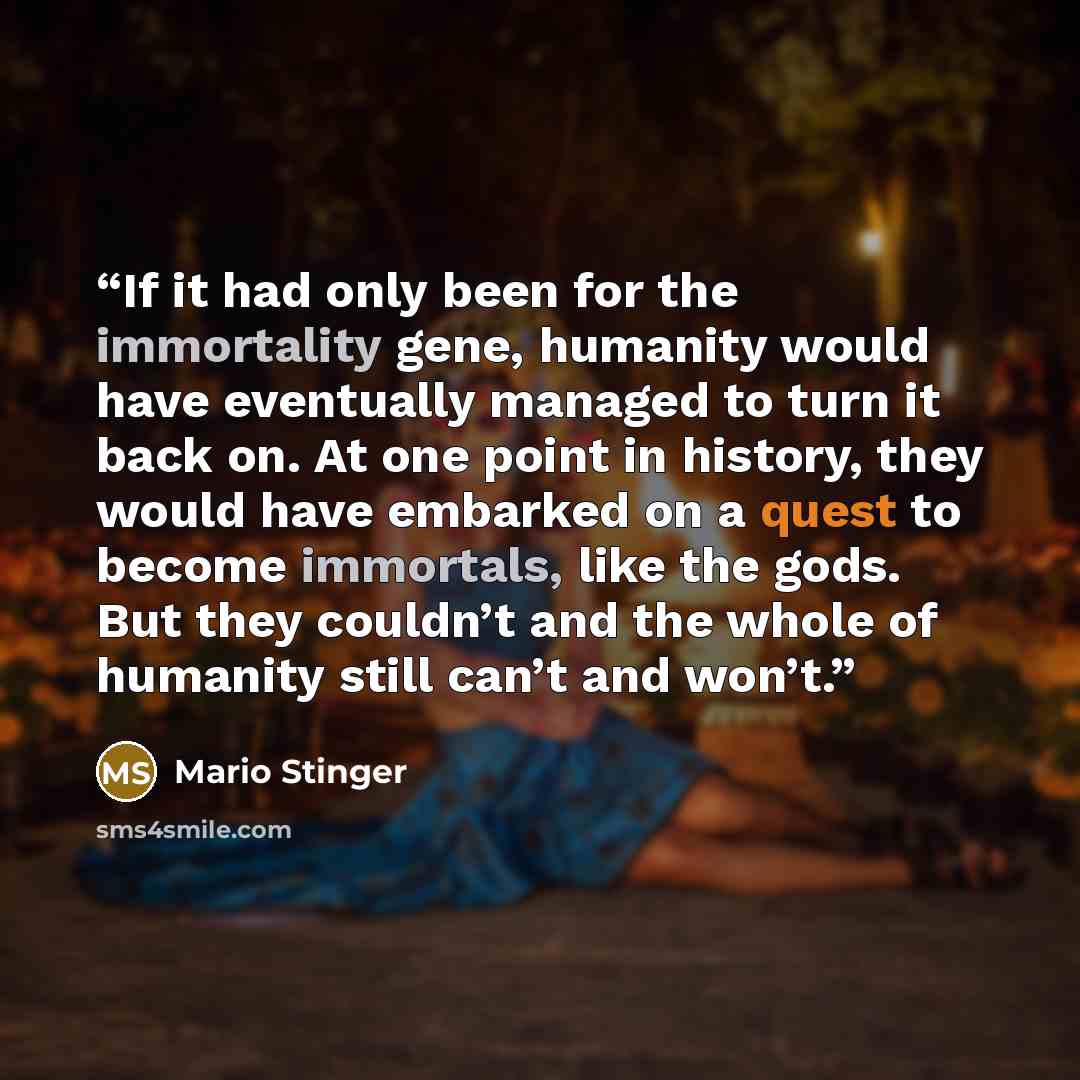 “If it had only been for the immortality gene, humanity would have eventually managed to turn it back on. At one point in history, they would have embarked on a quest to become immortals, like the gods. But they couldn’t and the whole of humanity still can’t and won’t.” quote by Mario Stinger