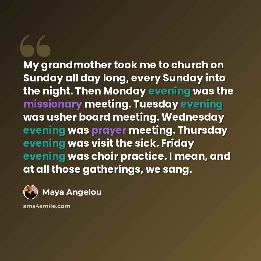 “My grandmother took me to church on Sunday all day long, every Sunday into the night. Then Monday evening was the missionary meeting. Tuesday evening was usher board meeting. Wednesday evening was prayer meeting. Thursday evening was visit the sick. Friday evening was choir practice. I mean, and…” quote by Maya Angelou