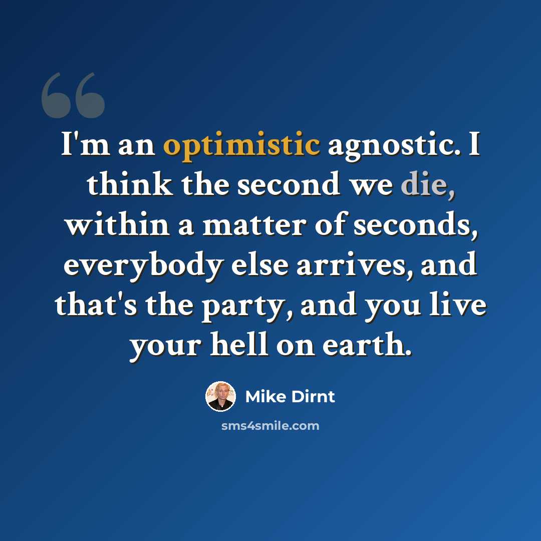 “I'm an optimistic agnostic. I think the second we die, within a matter of seconds, everybody else arrives, and that's the party, and you live your hell on earth.” quote by Mike Dirnt