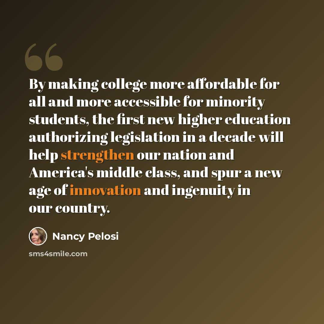 “By making college more affordable for all and more accessible for minority students, the first new higher education authorizing legislation in a decade will help strengthen our nation and America's middle class, and spur a new age of innovation and ingenuity in our country.” quote by Nancy Pelosi