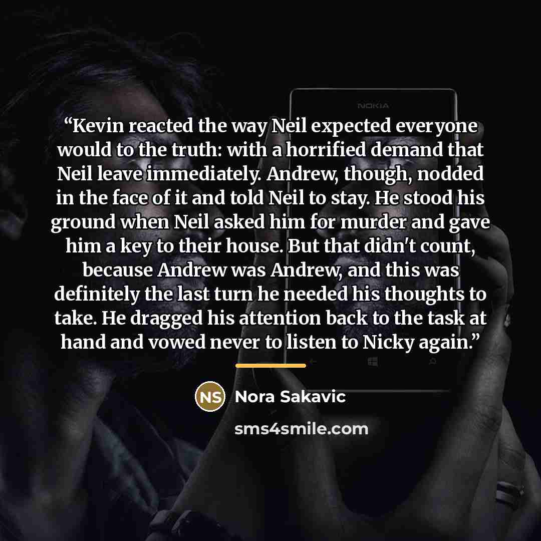 “Kevin reacted the way Neil expected everyone would to the truth: with a horrified demand that Neil leave immediately. Andrew, though, nodded in the face of it and told Neil to stay. He stood his ground when Neil asked him for murder and gave him a key to their house. But that didn't count, because…” quote by Nora Sakavic