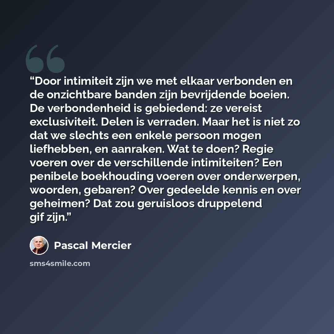 “Door intimiteit zijn we met elkaar verbonden en de onzichtbare banden zijn bevrijdende boeien. De verbondenheid is gebiedend: ze vereist exclusiviteit. Delen is verraden. Maar het is niet zo dat we slechts een enkele persoon mogen liefhebben, en aanraken. Wat te doen? Regie voeren over de…” quote by Pascal Mercier