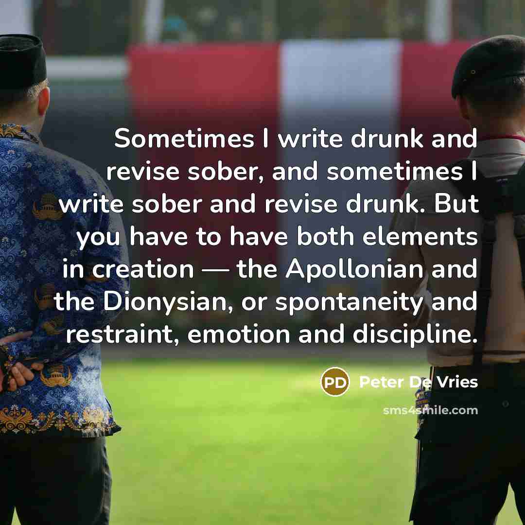 “Sometimes I write drunk and revise sober, and sometimes I write sober and revise drunk. But you have to have both elements in creation — the Apollonian and the Dionysian, or spontaneity and restraint, emotion and discipline.” quote by Peter De Vries
