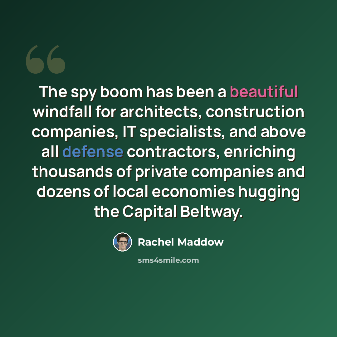 “The spy boom has been a beautiful windfall for architects, construction companies, IT specialists, and above all defense contractors, enriching thousands of private companies and dozens of local economies hugging the Capital Beltway.” quote by Rachel Maddow