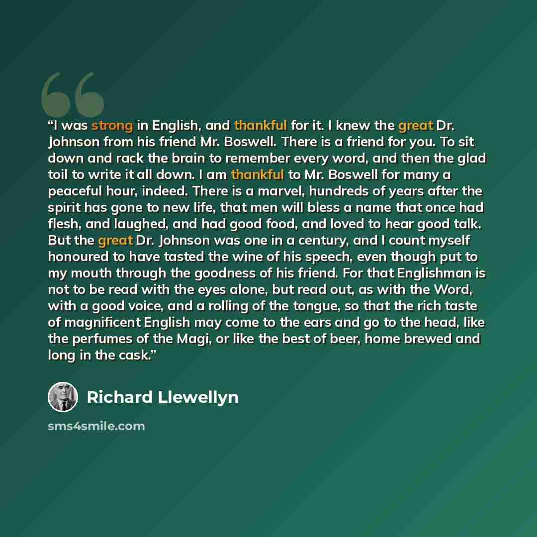“I was strong in English, and thankful for it. I knew the great Dr. Johnson from his friend Mr. Boswell. There is a friend for you. To sit down and rack the brain to remember every word, and then the glad toil to write it all down. I am thankful to Mr. Boswell for many a peaceful hour, indeed…” quote by Richard Llewellyn