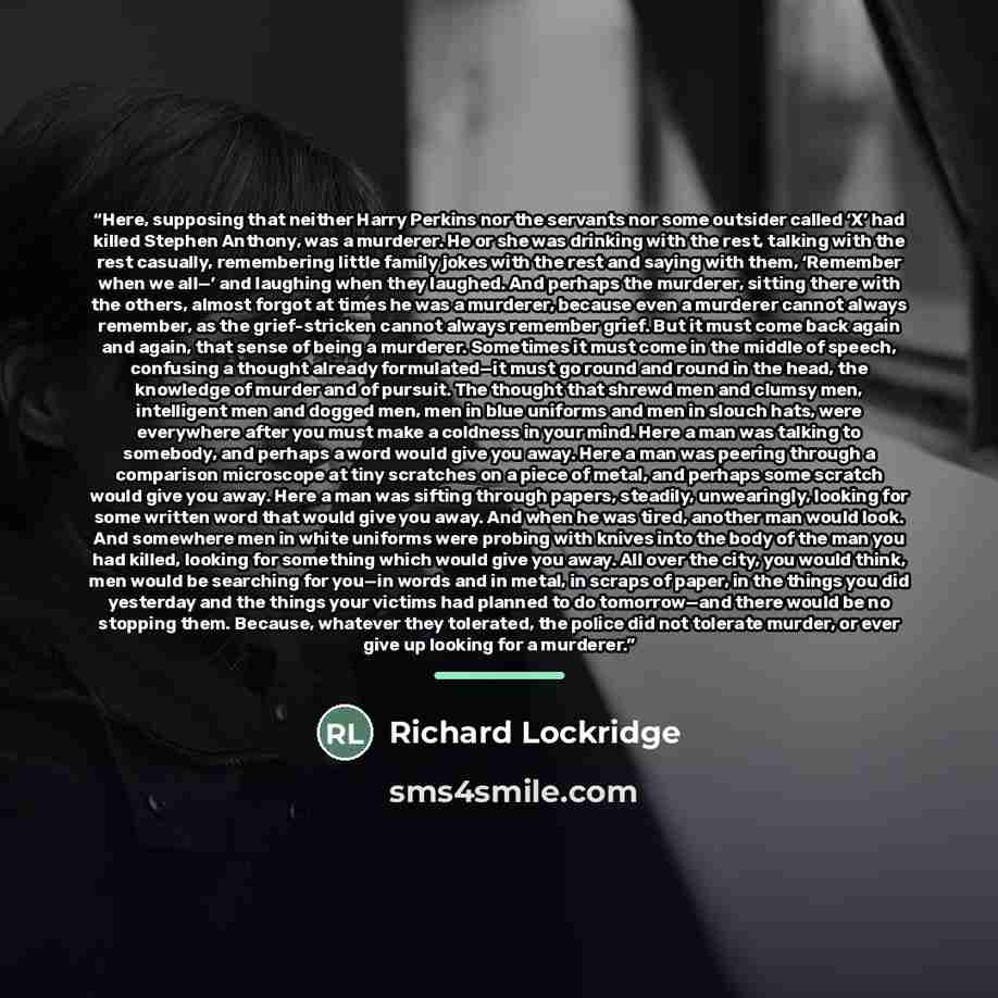 “Here, supposing that neither Harry Perkins nor the servants nor some outsider called ‘X’ had killed Stephen Anthony, was a murderer. He or she was drinking with the rest, talking with the rest casually, remembering little family jokes with the rest and saying with them, ‘Remember when we all—’ and…” quote by Richard Lockridge