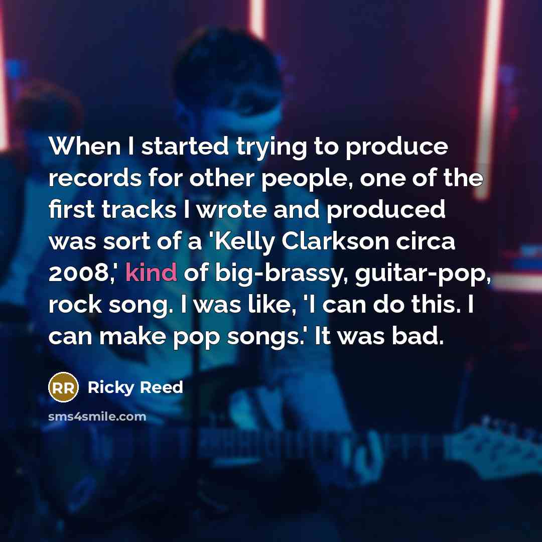 “When I started trying to produce records for other people, one of the first tracks I wrote and produced was sort of a 'Kelly Clarkson circa 2008,' kind of big-brassy, guitar-pop, rock song. I was like, 'I can do this. I can make pop songs.' It was bad.” quote by Ricky Reed
