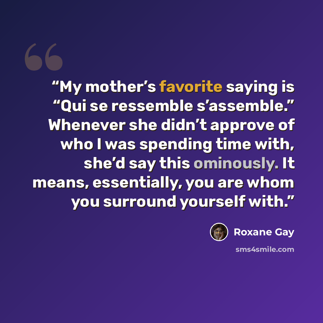 “My mother’s favorite saying is “Qui se ressemble s’assemble.” Whenever she didn’t approve of who I was spending time with, she’d say this ominously. It means, essentially, you are whom you surround yourself with.” quote by Roxane Gay