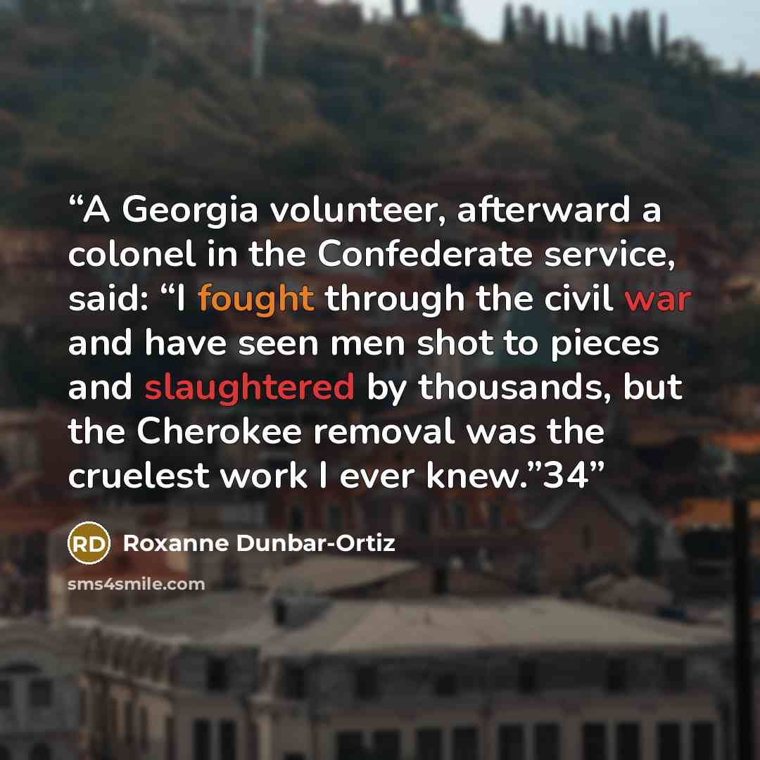 “A Georgia volunteer, afterward a colonel in the Confederate service, said: “I fought through the civil war and have seen men shot to pieces and slaughtered by thousands, but the Cherokee removal was the cruelest work I ever knew.”34” quote by Roxanne Dunbar-Ortiz