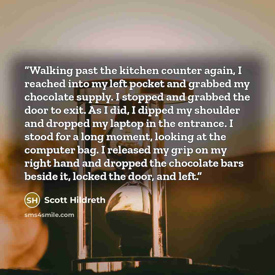 “Walking past the kitchen counter again, I reached into my left pocket and grabbed my chocolate supply. I stopped and grabbed the door to exit. As I did, I dipped my shoulder and dropped my laptop in the entrance. I stood for a long moment, looking at the computer bag. I released my grip on my…” quote by Scott Hildreth