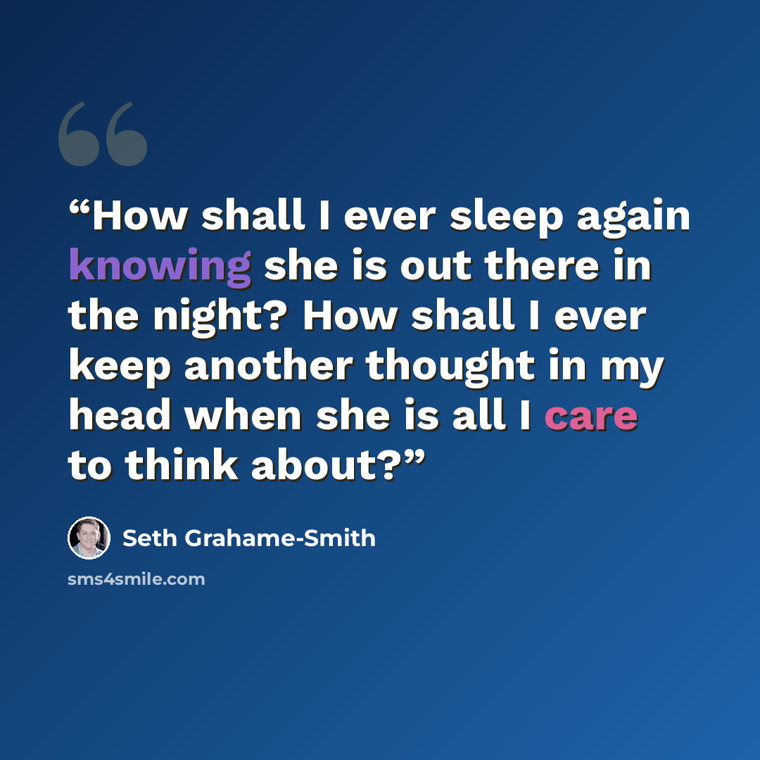 “How shall I ever sleep again knowing she is out there in the night? How shall I ever keep another thought in my head when she is all I care to think about?” quote by Seth Grahame-Smith