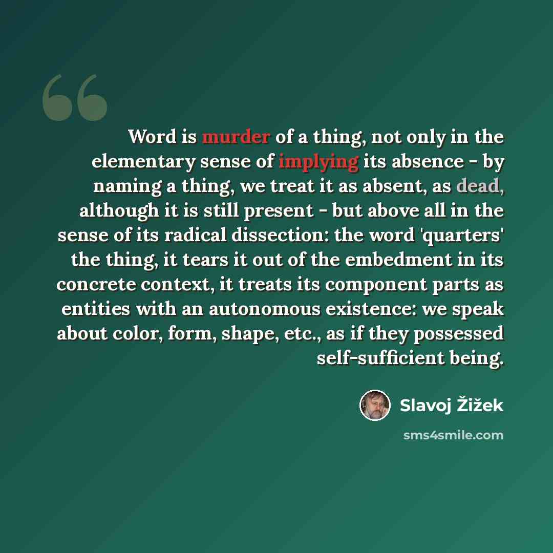 “Word is murder of a thing, not only in the elementary sense of implying its absence - by naming a thing, we treat it as absent, as dead, although it is still present - but above all in the sense of its radical dissection: the word 'quarters' the thing, it tears it out of the embedment in its…” quote by Slavoj Žižek