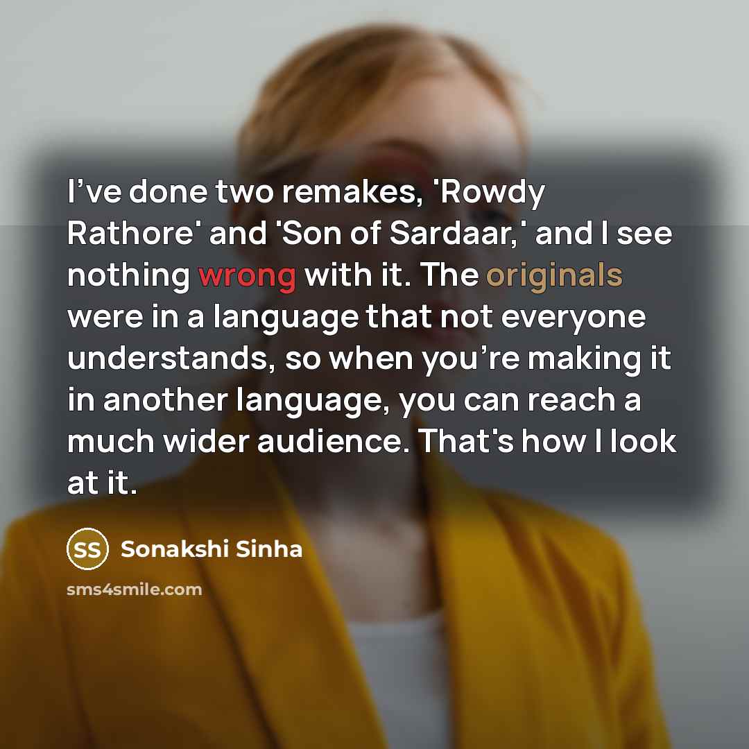 “I've done two remakes, 'Rowdy Rathore' and 'Son of Sardaar,' and I see nothing wrong with it. The originals were in a language that not everyone understands, so when you're making it in another language, you can reach a much wider audience. That's how I look at it.” quote by Sonakshi Sinha