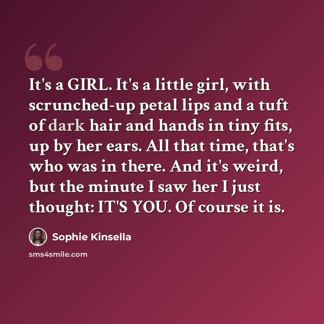 “It's a GIRL. It's a little girl, with scrunched-up petal lips and a tuft of dark hair and hands in tiny fits, up by her ears. All that time, that's who was in there. And it's weird, but the minute I saw her I just thought: IT'S YOU. Of course it is.” quote by Sophie Kinsella