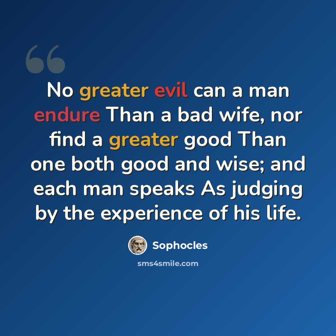 “No greater evil can a man endure Than a bad wife, nor find a greater good Than one both good and wise; and each man speaks As judging by the experience of his life.” quote by Sophocles